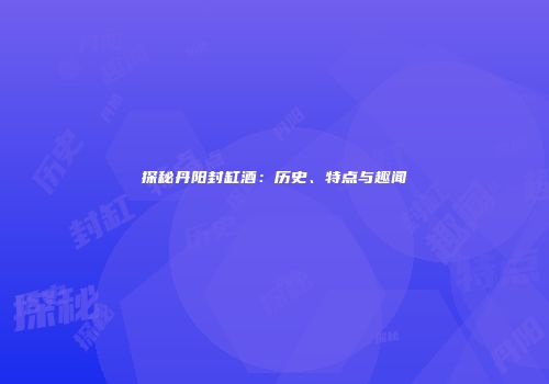 探秘丹阳封缸酒：历史、特点与趣闻