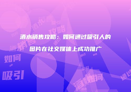 酒水销售攻略：如何通过吸引人的图片在社交媒体上成功推广