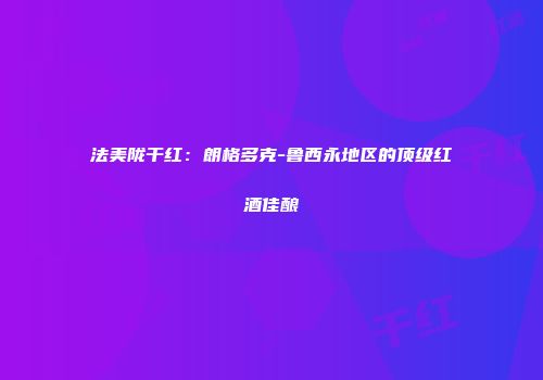 法美陇干红：朗格多克-鲁西永地区的顶级红酒佳酿