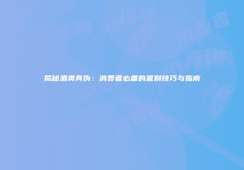 揭秘酒类真伪：消费者必备的鉴别技巧与指南