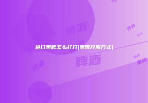 进口黑啤怎么打开(黑啤开瓶方式)
