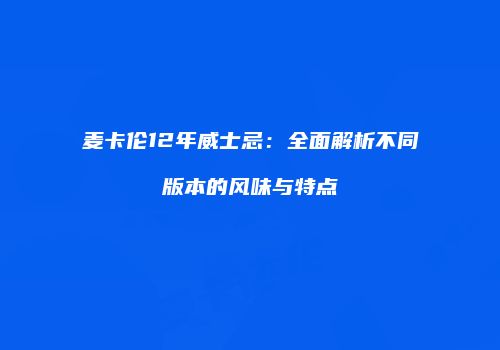 麦卡伦12年威士忌：全面解析不同版本的风味与特点