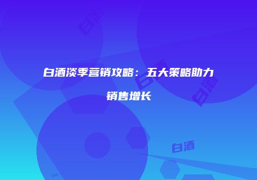 白酒淡季营销攻略：五大策略助力销售增长