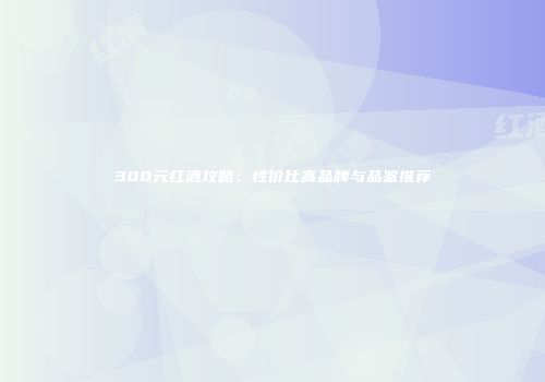 300元红酒攻略：性价比高品牌与品鉴推荐