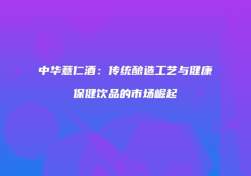 中华薏仁酒：传统酿造工艺与健康保健饮品的市场崛起