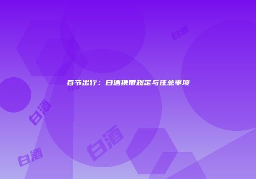 春节出行：白酒携带规定与注意事项