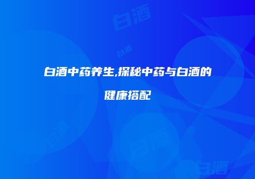 白酒中药养生,探秘中药与白酒的健康搭配