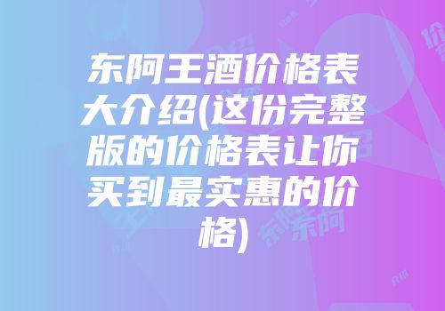 东阿王酒价格表大介绍(这份完整版的价格表让你买到最实惠的价格)