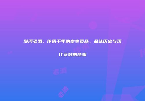 御河老酒：传承千年的皇室贡品，品味历史与现代交融的佳酿