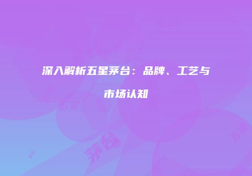 深入解析五星茅台：品牌、工艺与市场认知