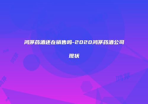 鸿茅药酒还在销售吗-2020鸿茅药酒公司现状