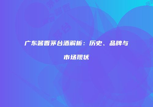 广东酱香茅台酒解析：历史、品牌与市场现状
