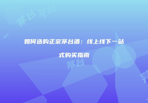 如何选购正宗茅台酒：线上线下一站式购买指南