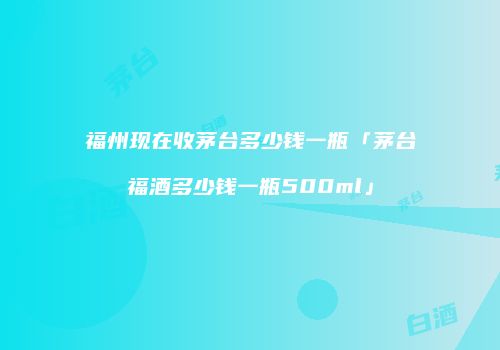福州现在收茅台多少钱一瓶「茅台福酒多少钱一瓶500ml」