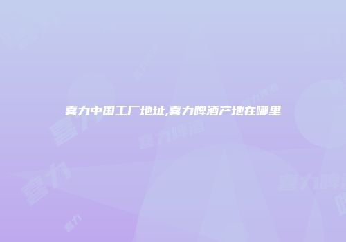 喜力中国工厂地址,喜力啤酒产地在哪里