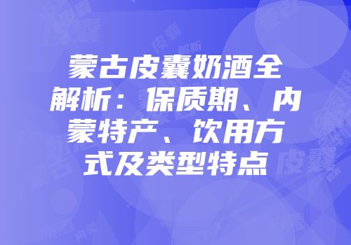 蒙古皮囊奶酒全解析：保质期、内蒙特产、饮用方式及类型特点