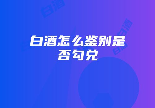 白酒怎么鉴别是否勾兑