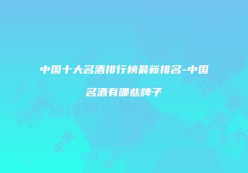 中国十大名酒排行榜最新排名-中国名酒有哪些牌子