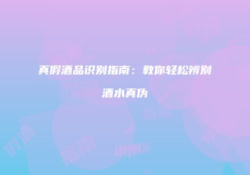 真假酒品识别指南：教你轻松辨别酒水真伪
