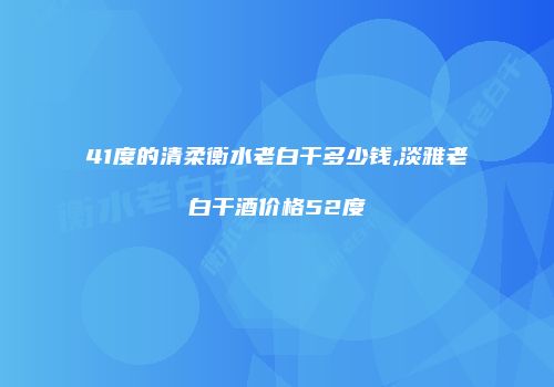41度的清柔衡水老白干多少钱,淡雅老白干酒价格52度