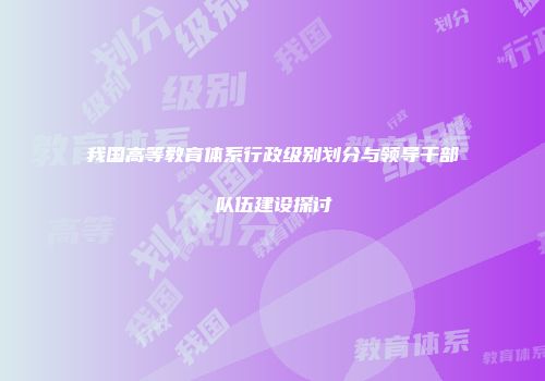 我国高等教育体系行政级别划分与领导干部队伍建设探讨