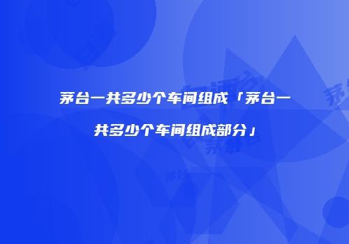 茅台一共多少个车间组成「茅台一共多少个车间组成部分」