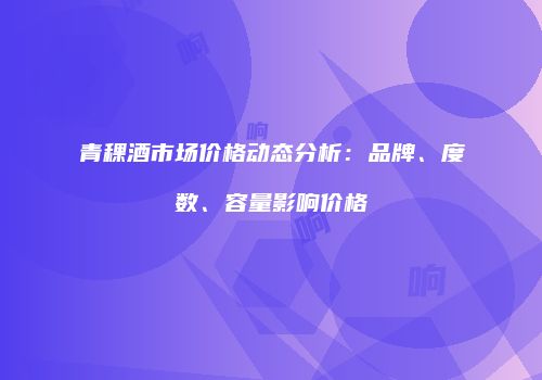 青稞酒市场价格动态分析：品牌、度数、容量影响价格