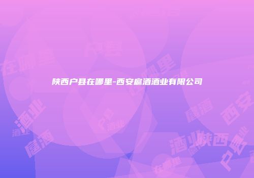 陕西户县在哪里-西安扈酒酒业有限公司