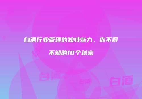 白酒行业管理的独特魅力，你不得不知的10个秘密