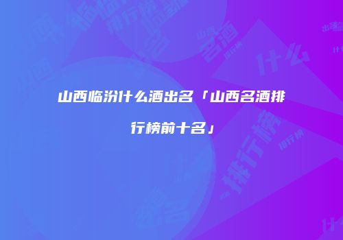 山西临汾什么酒出名「山西名酒排行榜前十名」