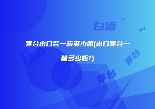 茅台出口装一箱多少瓶(出口茅台一箱多少瓶?)