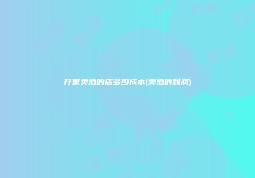 开家卖酒的店多少成本(卖酒的利润)