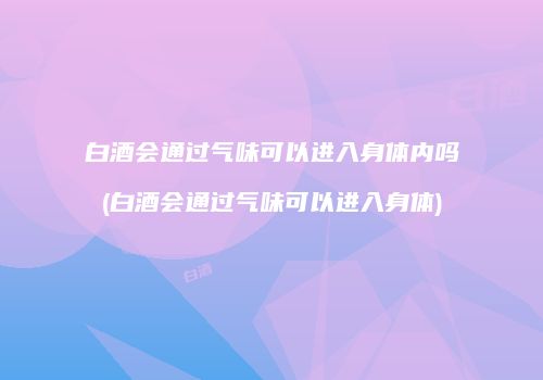白酒会通过气味可以进入身体内吗(白酒会通过气味可以进入身体)