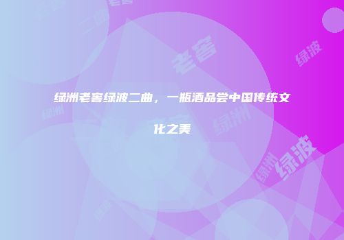 绿洲老窖绿波二曲，一瓶酒品尝中国传统文化之美