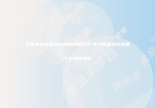 沈阳黄金家族酒业酿造有限公司-茅台黄金酒沈阳哪个公司在销售