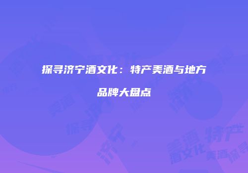 探寻济宁酒文化：特产美酒与地方品牌大盘点