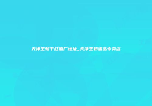 天津王朝干红酒厂地址_天津王朝酒品专卖店