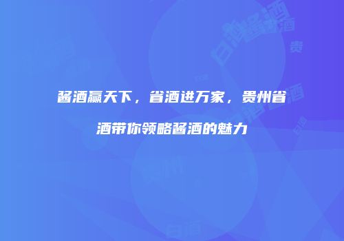 酱酒赢天下，省酒进万家，贵州省酒带你领略酱酒的魅力