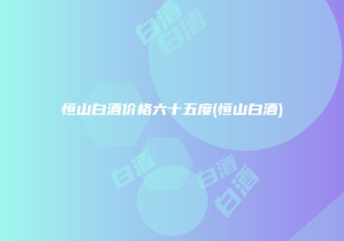 恒山白酒价格六十五度(恒山白酒)