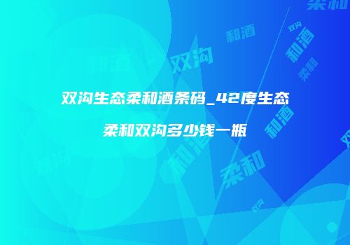 双沟生态柔和酒条码_42度生态柔和双沟多少钱一瓶