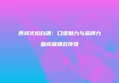 西域火焰白酒：口感魅力与品牌力量成就爆款传奇