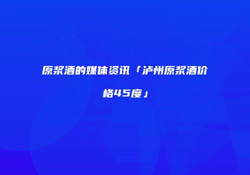 原浆酒的媒体资讯「泸州原浆酒价格45度」