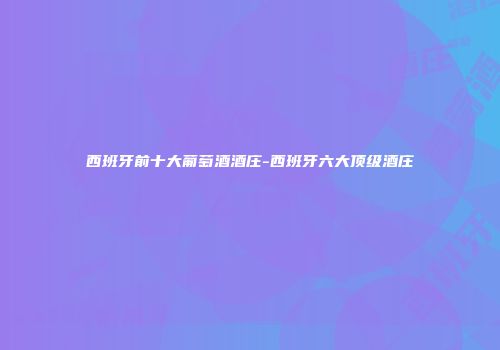 西班牙前十大葡萄酒酒庄-西班牙六大顶级酒庄