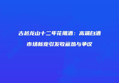 古越龙山十二年花雕酒：高端白酒市场新宠引发收藏热与争议