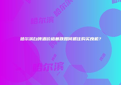 哈尔滨白啤酒价格暴跌如何抓住购买良机？
