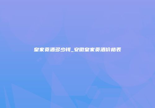 皇家贡酒多少钱_安徽皇家贡酒价格表