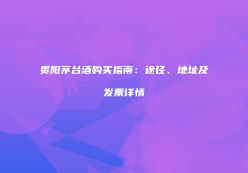 贵阳茅台酒购买指南：途径、地址及发票详情