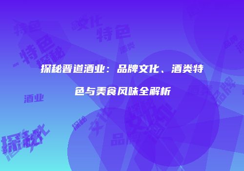 探秘晋道酒业：品牌文化、酒类特色与美食风味全解析