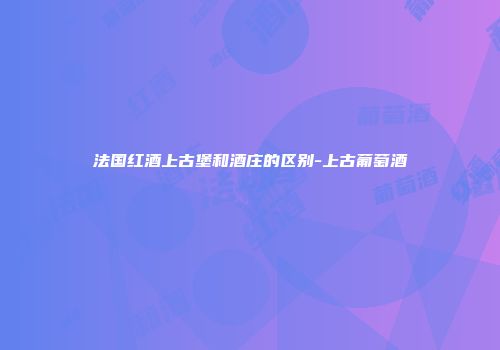 法国红酒上古堡和酒庄的区别-上古葡萄酒