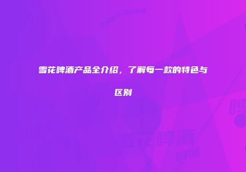 雪花啤酒产品全介绍，了解每一款的特色与区别